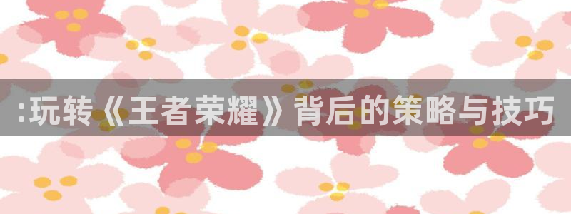 长征娱乐平台注册开户：:玩转《王者荣耀》背后的策略与技巧