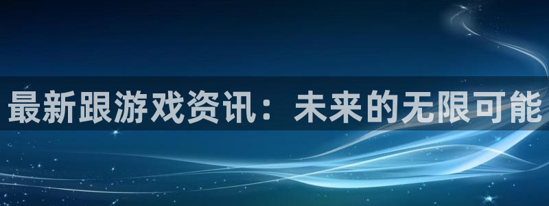 长征娱乐平台注册开户：最新跟游戏资讯：未来的无限可能
