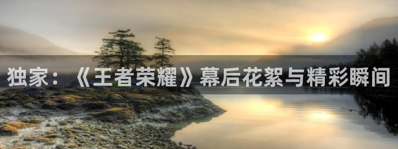 长征娱乐测速登陆：独家：《王者荣耀》幕后花絮与精彩瞬间